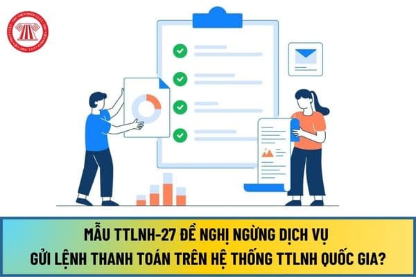 Mẫu TTLNH-27 Đề nghị ngừng dịch vụ gửi lệnh thanh toán trên Hệ thống TTLNH Quốc gia từ ngày 15/8/2024 ra sao?