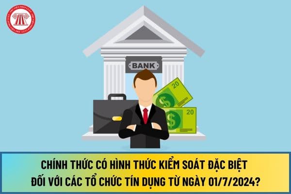 Chính thức có hình thức kiểm soát đặc biệt đối với các tổ chức tín dụng từ ngày 01/7/2024?