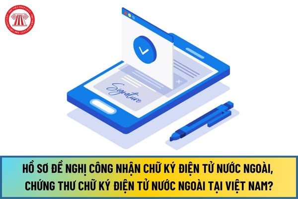 Hồ sơ đề nghị công nhận chữ ký điện tử nước ngoài, chứng thư chữ ký điện tử nước ngoài tại Việt Nam mới nhất 2024?