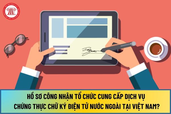Hồ sơ công nhận tổ chức cung cấp dịch vụ chứng thực chữ ký điện tử nước ngoài tại Việt Nam từ ngày 15/8/2024 gồm những gì?