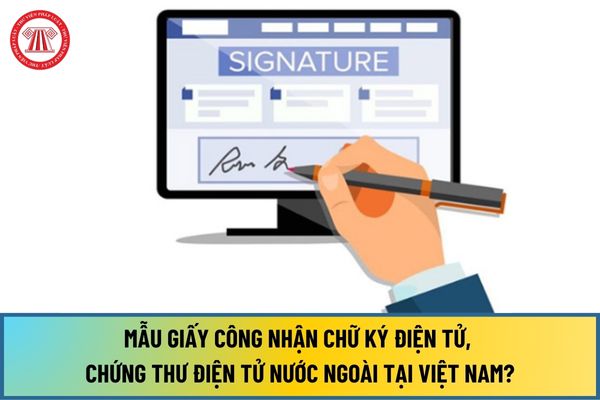 Mẫu Giấy công nhận chữ ký điện tử, chứng thư điện tử nước ngoài tại Việt Nam từ ngày 15/8/2024 như thế nào?