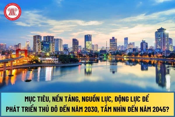 Mục tiêu, nền tảng, nguồn lực, động lực để phát triển Thủ đô đến năm 2030, tầm nhìn đến năm 2045 theo Nghị quyết 15-NQ/TW của Bộ Chính trị là gì?
