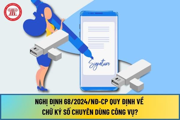 Nghị định 68/2024/NĐ-CP quy định về chữ ký số chuyên dùng công vụ từ ngày 15/8/2024 như thế nào?