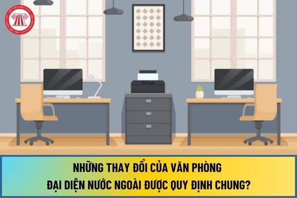 Những thay đổi của văn phòng đại diện nước ngoài được quy định chung từ ngày 01/7/2024 như thế nào?