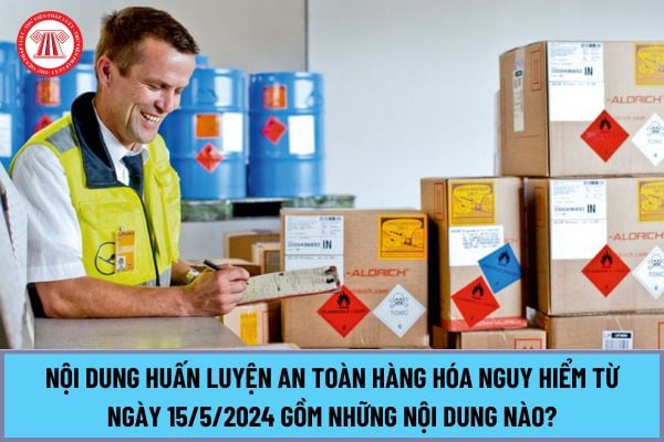 Nội dung huấn luyện an toàn hàng hóa nguy hiểm từ ngày 15/5/2024 tại Nghị định 34/2024/NĐ-CP gồm những nội dung nào?