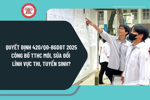 Quyết định 420/QĐ-BGDĐT năm 2025 công bố TTHC mới, sửa đổi lĩnh vực thi, tuyển sinh từ 19/2/2025 ra sao?