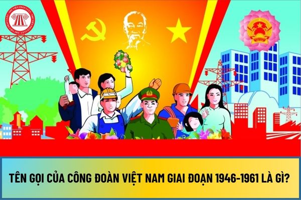 Tên gọi của Công đoàn Việt Nam giai đoạn 1946-1961 là gì? Tên gọi của công đoàn Việt Nam qua các thời kỳ như thế nào?