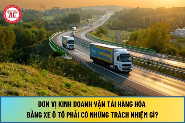 Từ ngày 01/1/2025, đơn vị kinh doanh vận tải hàng hóa bằng xe ô tô phải có những trách nhiệm gì?