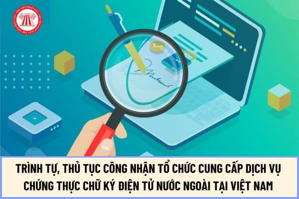 Trình tự, thủ tục công nhận tổ chức cung cấp dịch vụ chứng thực chữ ký điện tử nước ngoài tại Việt Nam từ ngày 15/8/2024 ra sao?