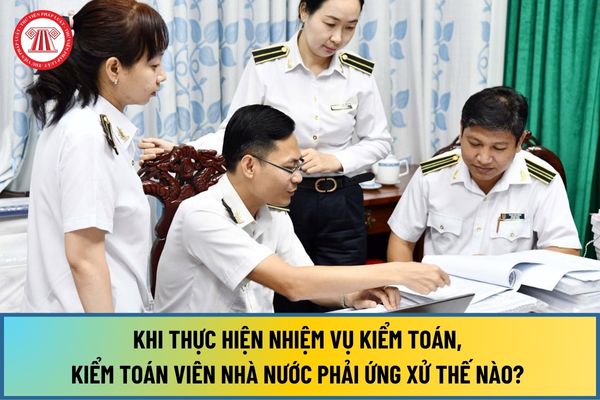 Khi thực hiện nhiệm vụ kiểm toán, Kiểm toán viên nhà nước phải ứng xử thế nào? Ứng xử với đơn vị được kiểm toán ra sao?