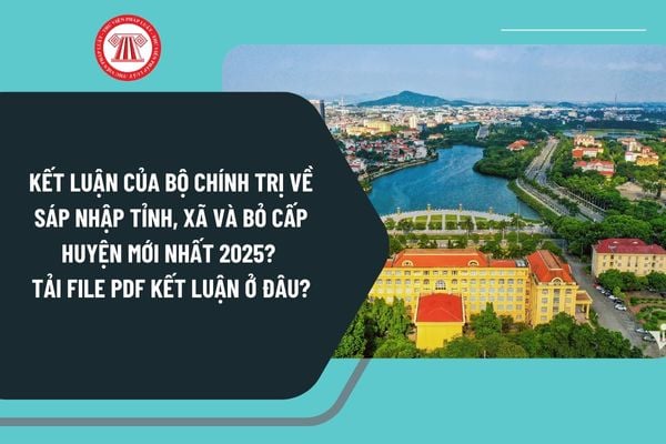 Kết luận của Bộ Chính trị về sáp nhập tỉnh, xã và bỏ cấp huyện mới nhất 2025? Tải file PDF Kết luận ở đâu?