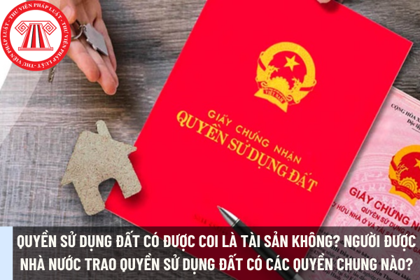 Quyền sử dụng đất có được coi là tài sản không? Người được Nhà nước trao quyền sử dụng đất có các quyền chung nào?