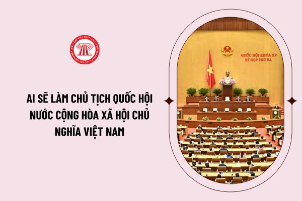 Ai sẽ làm Chủ tịch Quốc hội nước cộng hòa xã hội chủ nghĩa Việt Nam? Quy trình bầu Chủ tịch Quốc hội mới ra sao?