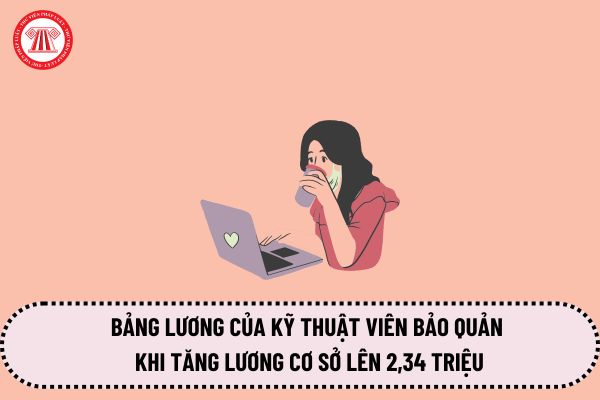 Bảng lương của kỹ thuật viên bảo quản khi tăng lương cơ sở lên 2,34 triệu từ ngày 1/7/2024 là bao nhiêu?