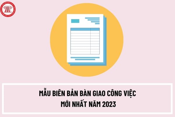 Mẫu biên bản bàn giao công việc mới nhất năm 2023? Thể thức trình bày biên bản bàn giao công việc ra sao?