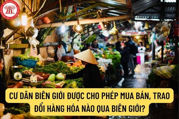 Cư dân biên giới được phép mua bán, trao đổi hàng hóa nào qua biên giới? Khi nào hàng hóa trong định mức nhưng phải nộp thuế?