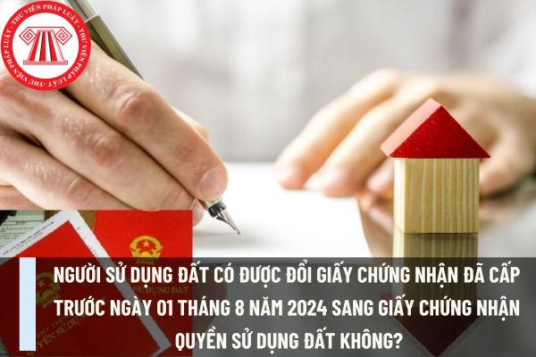 Người sử dụng đất có được đổi Giấy chứng nhận đã cấp trước ngày 01 tháng 8 năm 2024 sang Giấy chứng nhận quyền sử dụng đất không?