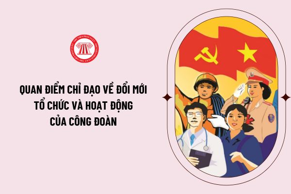 Quan điểm chỉ đạo về đổi mới tổ chức và hoạt động của Công đoàn Việt Nam trong tình hình mới theo Nghị quyết 02-NQ/TW như thế nào?