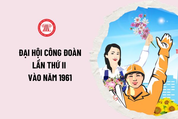 Đại hội Công đoàn lần thứ II vào năm 1961 đã bầu đồng chí nào làm Chủ tịch Tổng Công đoàn Việt Nam? 