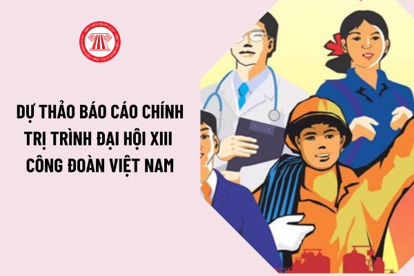 Dự thảo báo cáo chính trị trình Đại hội XIII Công đoàn Việt Nam ngày 20/11/2023 nhiệm kỳ 2018 - 2023?