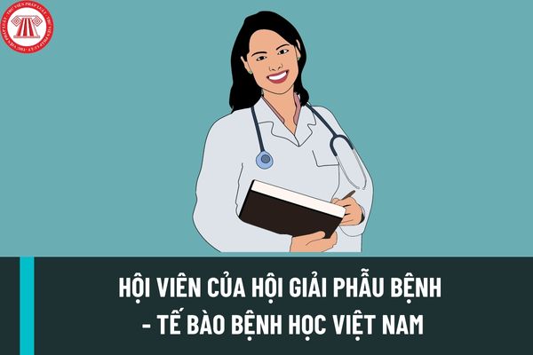 Hội viên của Hội Giải phẫu bệnh - Tế bào bệnh học Việt Nam bao gồm những thành viên nào? Tiêu chuẩn để trở thành Hội viên chính thức Hội Giải bệnh - Tế bào bệnh học Việt Nam là gì?
