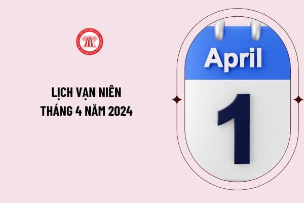 Lịch vạn niên tháng 4 năm 2024 đầy đủ như thế nào? Tháng 4 dương lịch năm 2024 có những ngày lễ nào?