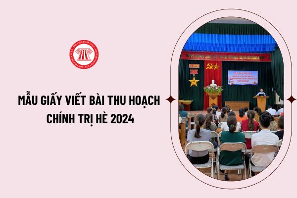 Mẫu giấy viết bài thu hoạch chính trị hè 2024 như thế nào? Tải mẫu giấy viết bài thu hoạch chính trị hè 2024 ở đâu?