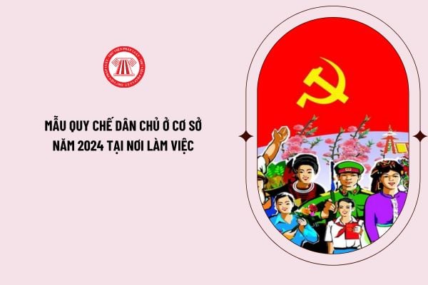 Mẫu quy chế dân chủ ở cơ sở năm 2024 tại nơi làm việc theo Hướng dẫn 11/HD-TLĐ 2024 như thế nào?