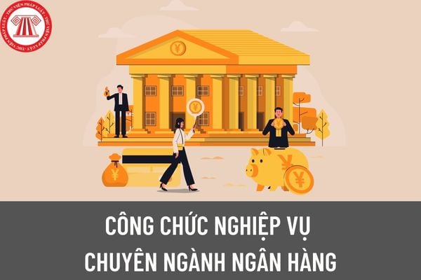 Công chức nghiệp vụ chuyên ngành ngân hàng trong cơ quan, tổ chức hành chính thuộc ngành, lĩnh vực ngân hàng được làm việc tại các vị trí nào?