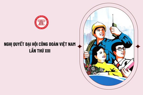 Nghị quyết Đại hội Công đoàn Việt Nam lần thứ XIII quyết nghị những nội dung quan trọng nào? Tải file word Nghị quyết ở đâu?