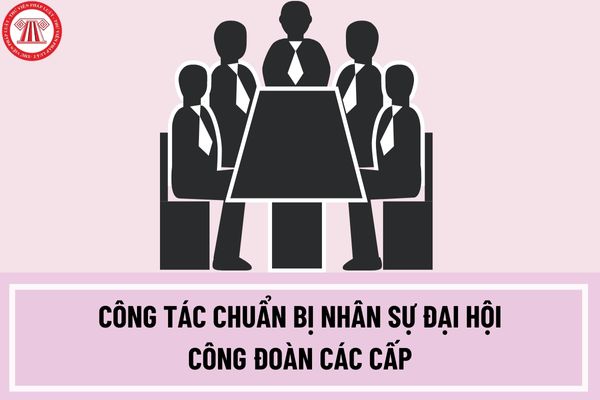 Hướng dẫn công tác chuẩn bị nhân sự đại hội công đoàn các cấp tiến tới đại hội XIII công đoàn Việt Nam nhiệm kỳ 2023-2028?