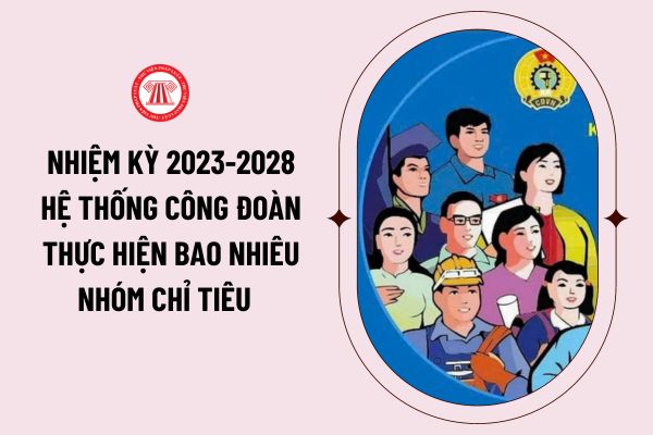 Nhiệm kỳ 2023-2028 hệ thống công đoàn thực hiện bao nhiêu nhóm chỉ tiêu theo Dự thảo báo cáo chính trị trình Đại hội XIII Công đoàn Việt Nam ngày 20/11/2023?