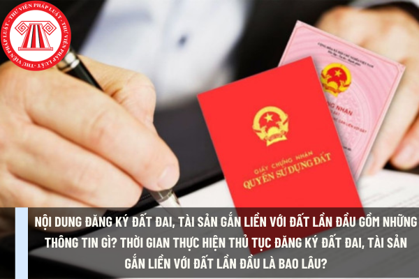 Nội dung đăng ký đất đai, tài sản gắn liền với đất lần đầu gồm những thông tin gì? Thời gian thực hiện thủ tục đăng ký đất đai, tài sản gắn liền với đất lần đầu là bao lâu?