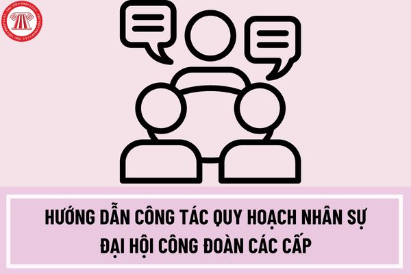 Hướng dẫn công tác quy hoạch nhân sự đại hội công đoàn các cấp tiến tới đại hội XIII công đoàn Việt Nam nhiệm kỳ 2023-2028?