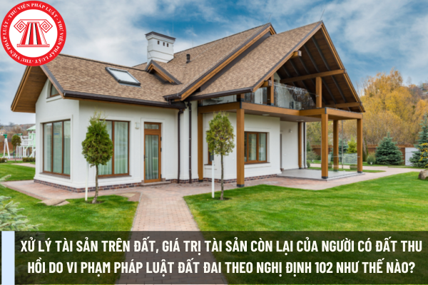 Xử lý tài sản trên đất, giá trị tài sản còn lại của người có đất thu hồi do vi phạm pháp luật đất đai theo Nghị định 102 như thế nào?