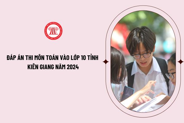 Đáp án thi môn toán vào lớp 10 tỉnh Kiên Giang năm 2024 2025 ra sao? Đề thi môn toán vào lớp 10 tỉnh Kiên Giang năm 2024 2025?
