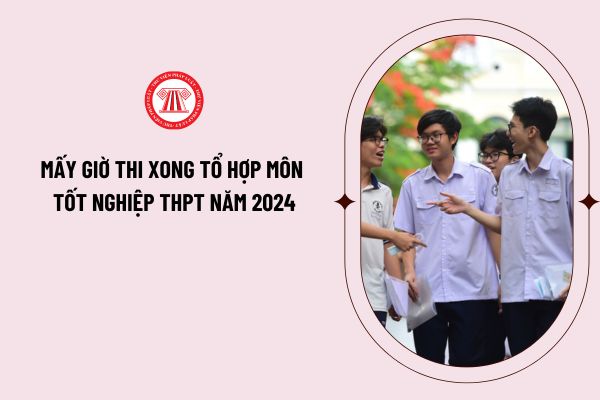 Mấy giờ thi xong tổ hợp môn tốt nghiệp THPT năm 2024? Thời gian thi tổ hợp môn tốt nghiệp THPT năm 2024?