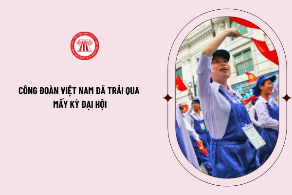Tính đến nay, Công đoàn Việt Nam đã trải qua mấy kỳ Đại hội cập nhật đến Đại hội XIII Công đoàn Việt Nam? 