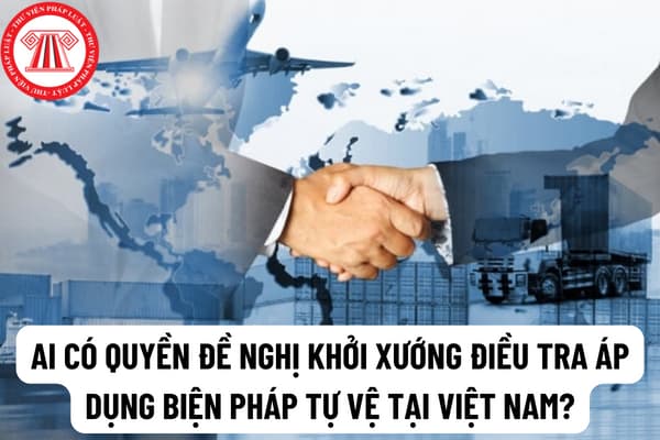 Ai có quyền đề nghị khởi xướng điều tra áp dụng biện pháp tự vệ tại Việt Nam? Hồ sơ yêu cầu áp dụng biện pháp tự vệ bao gồm những tài liệu nào?