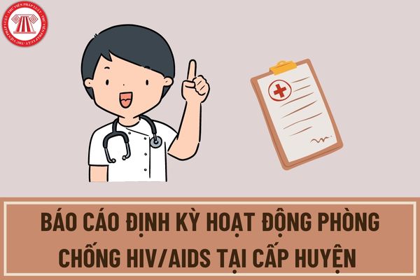 Báo cáo định kỳ hoạt động phòng chống HIV/AIDS tại cấp huyện nộp theo quý hay năm? Thời hạn nộp là khi nào?