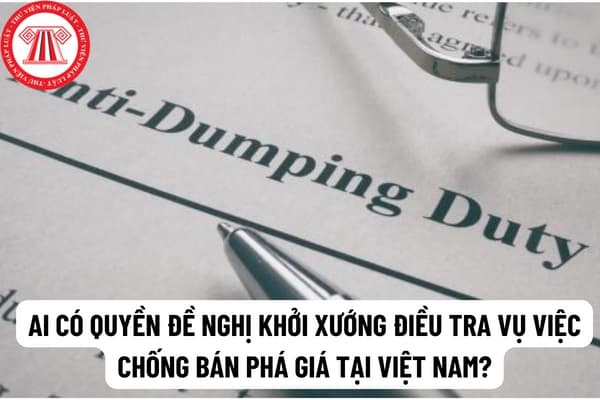 Ai có thẩm quyền đề nghị khởi xướng điều tra vụ việc chống bán phá giá tại Việt Nam theo quy định hiện nay? 
