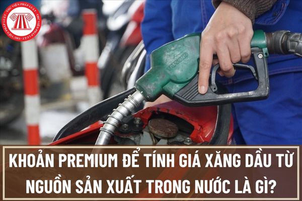 Khoản premium để tính giá xăng dầu từ nguồn sản xuất trong nước là gì? Cách xác định khoản premium trong nước?