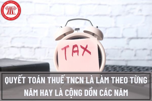 Quyết toán thuế TNCN là làm theo từng năm hay là cộng dồn các năm? Doanh nghiệp trả lương phải nộp hồ sơ quyết toán thuế TNCN cho NLĐ trước ngày mấy?