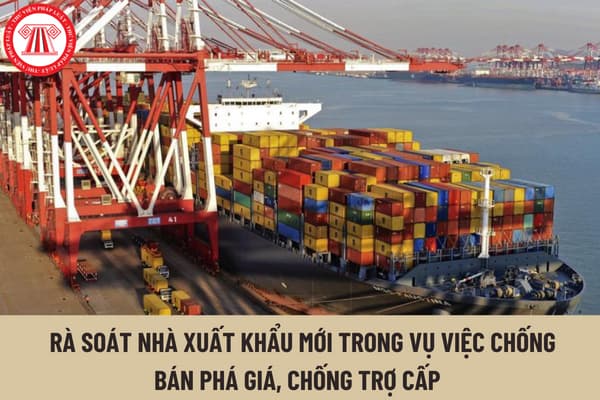 Việc rà soát nhà xuất khẩu mới trong vụ việc chống bán phá giá, chống trợ cấp được cơ quan điều tra thực hiện như thế nào? 