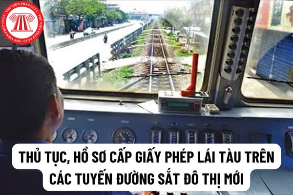 Thủ tục, hồ sơ cấp giấy phép lái tàu trên các tuyến đường sắt đô thị mới đưa vào khai thác, vận hành có công nghệ lần đầu sử dụng tại Việt Nam được quy định như thế nào?  