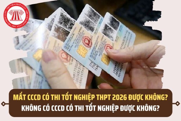 Mất CCCD có thi tốt nghiệp THPT 2026 được không? Không có CCCD có thi tốt nghiệp được không?
