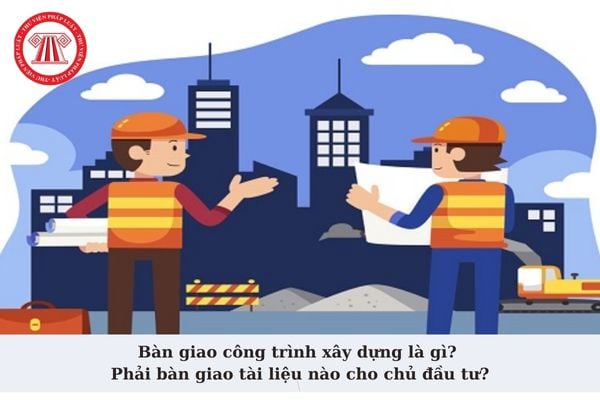 Bàn giao công trình xây dựng là gì? Khi bàn giao công trình xây dựng nhà thầu phải bàn giao tài liệu nào cho chủ đầu tư?