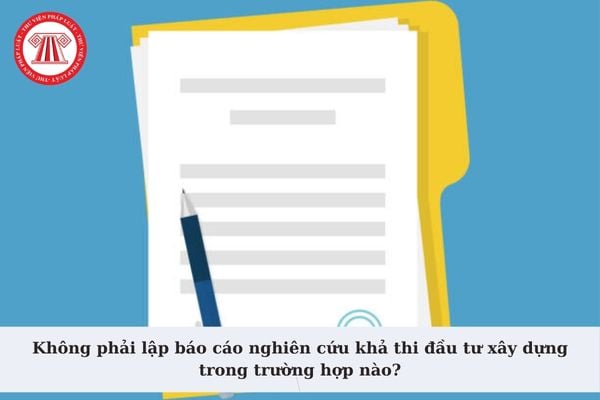 Không phải lập báo cáo nghiên cứu khả thi đầu tư xây dựng trong trường hợp nào? Thời gian thẩm định Báo cáo?