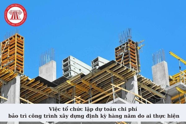 Việc tổ chức lập dự toán chi phí bảo trì công trình xây dựng định kỳ hàng năm do ai thực hiện theo quy định?