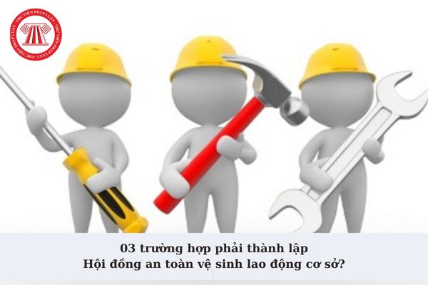 03 trường hợp phải thành lập Hội đồng an toàn vệ sinh lao động cơ sở? Hội đồng an toàn vệ sinh lao động có nhiệm vụ và quyền hạn gì?